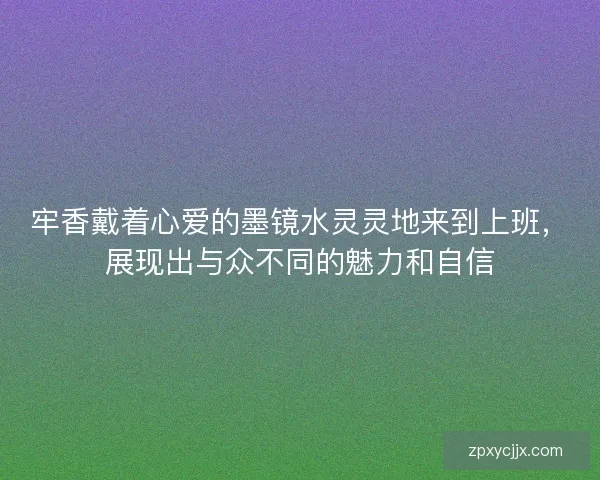 牢香戴着心爱的墨镜水灵灵地来到上班，展现出与众不同的魅力和自信