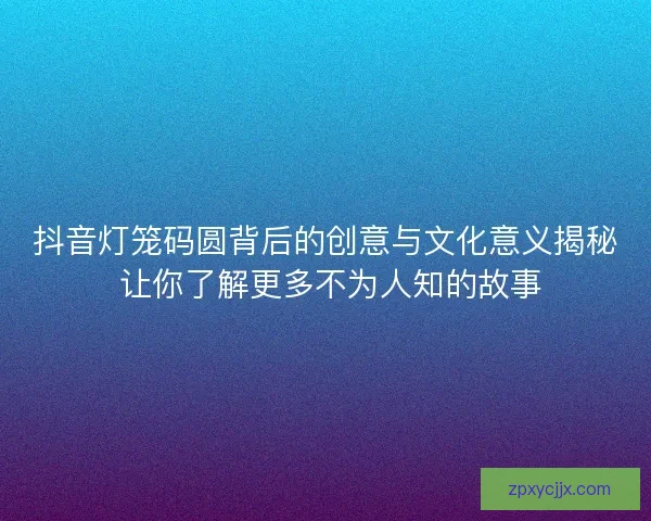 抖音灯笼码圆背后的创意与文化意义揭秘 让你了解更多不为人知的故事 抖音灯笼码圆背后的创意与文化意义揭秘 让你了解更多不为人知的故事