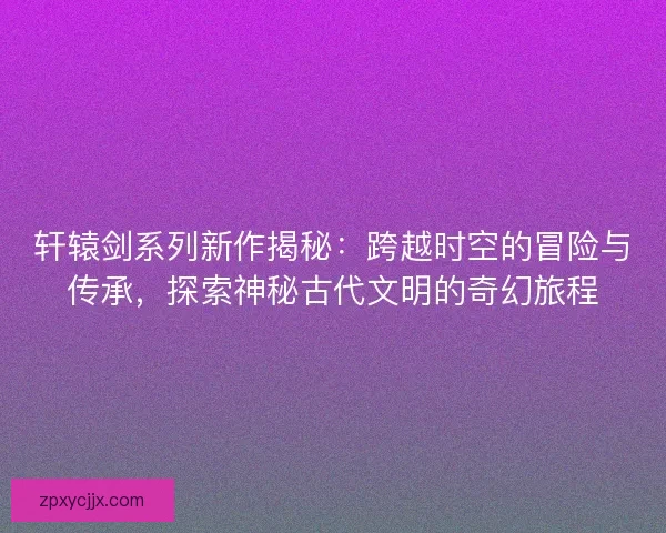 轩辕剑系列新作揭秘：跨越时空的冒险与传承，探索神秘古代文明的奇幻旅程