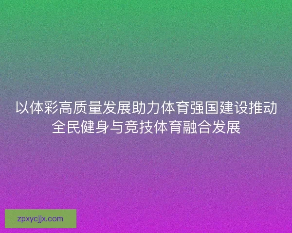 以体彩高质量发展助力体育强国建设推动全民健身与竞技体育融合发展