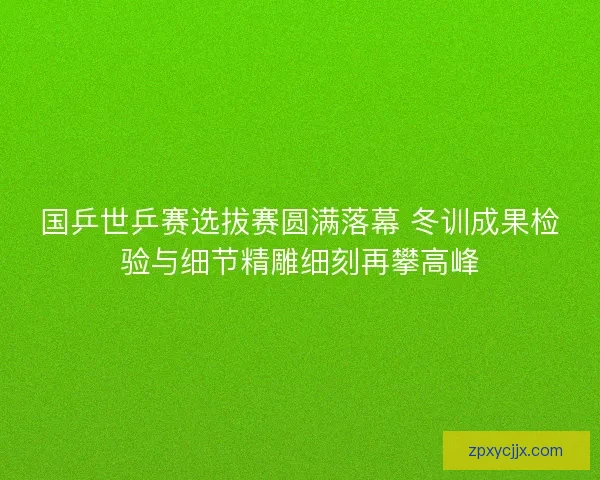 国乒世乒赛选拔赛圆满落幕 冬训成果检验与细节精雕细刻再攀高峰