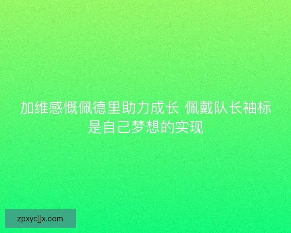 加维感慨佩德里助力成长 佩戴队长袖标是自己梦想的实现