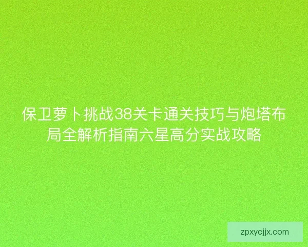 保卫萝卜挑战38关卡通关技巧与炮塔布局全解析指南六星高分实战攻略 保卫萝卜挑战38关卡通关技巧与炮塔布局全解析指南六星高分实战攻略