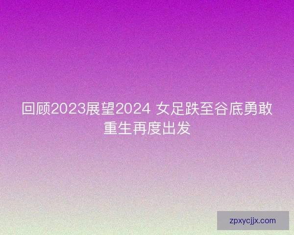 回顾2023展望2024 女足跌至谷底勇敢重生再度出发 回顾2023展望2024 女足跌至谷底勇敢重生再度出发