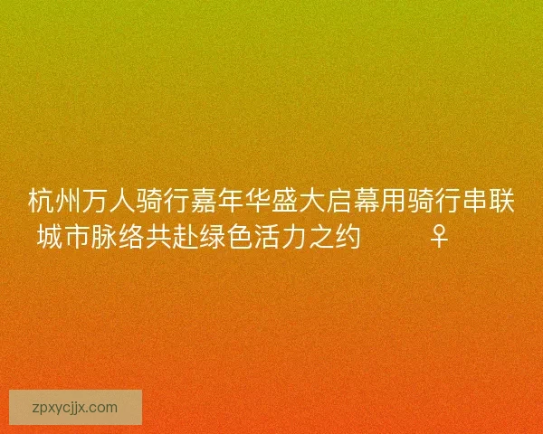 杭州万人骑行嘉年华盛大启幕用骑行串联城市脉络共赴绿色活力之约 🚴‍♀️🌿