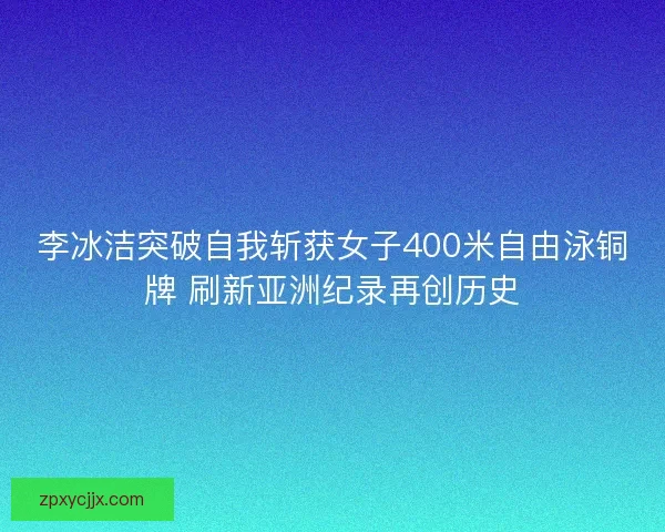 李冰洁突破自我斩获女子400米自由泳铜牌 刷新亚洲纪录再创历史