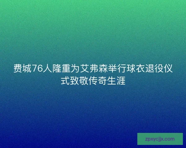 费城76人隆重为艾弗森举行球衣退役仪式致敬传奇生涯