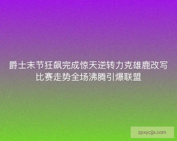 爵士末节狂飙完成惊天逆转力克雄鹿改写比赛走势全场沸腾引爆联盟 爵士末节狂飙完成惊天逆转力克雄鹿改写比赛走势全场沸腾引爆联盟