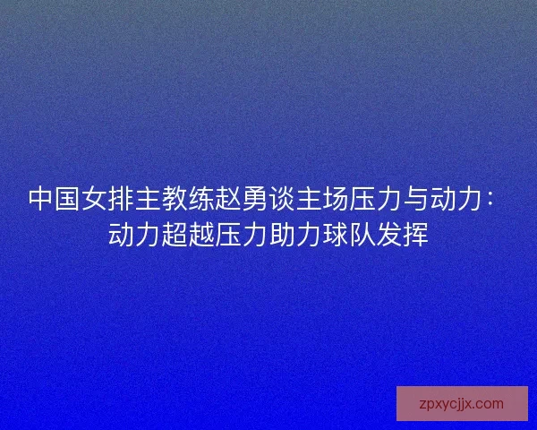中国女排主教练赵勇谈主场压力与动力:动力超越压力助力球队发挥 中国女排主教练赵勇谈主场压力与动力:动力超越压力助力球队发挥