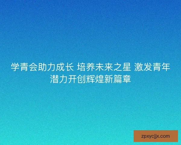 学青会助力成长 培养未来之星 激发青年潜力开创辉煌新篇章