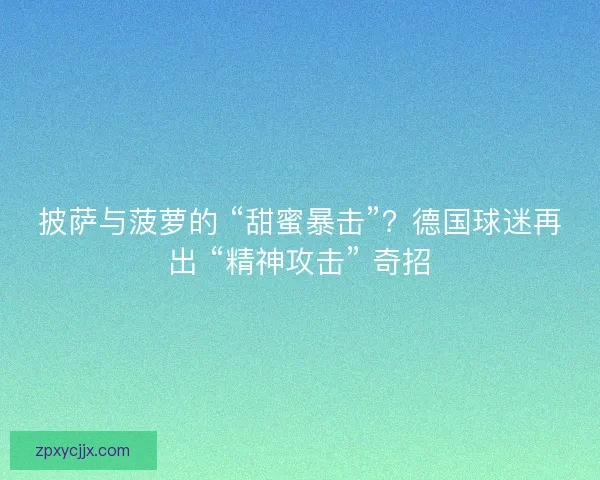 披萨与菠萝的 “甜蜜暴击”？德国球迷再出 “精神攻击” 奇招
