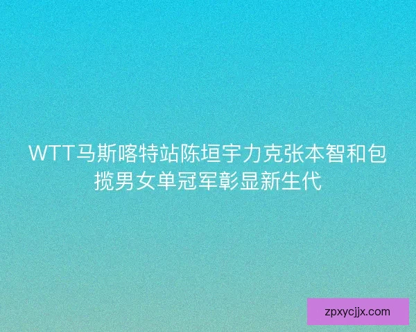 WTT马斯喀特站陈垣宇力克张本智和包揽男女单冠军彰显新生代 WTT马斯喀特站陈垣宇力克张本智和包揽男女单冠军彰显新生代
