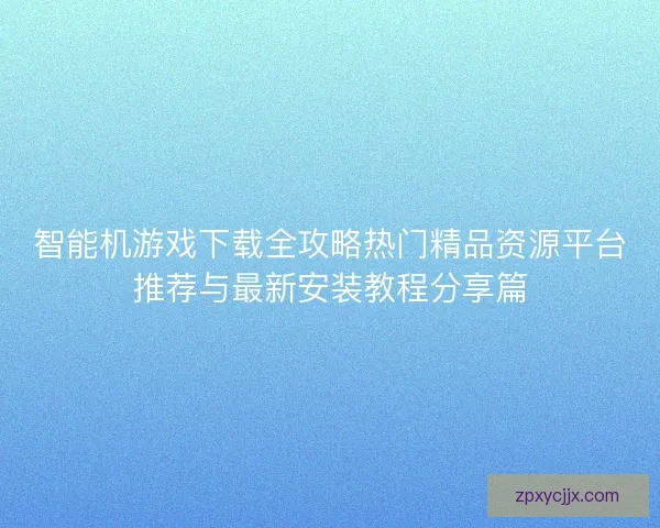 智能机游戏下载全攻略热门精品资源平台推荐与最新安装教程分享篇 智能机游戏下载全攻略热门精品资源平台推荐与最新安装教程分享篇