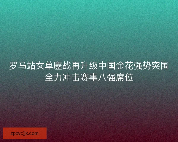 罗马站女单鏖战再升级中国金花强势突围全力冲击赛事八强席位 罗马站女单鏖战再升级中国金花强势突围全力冲击赛事八强席位