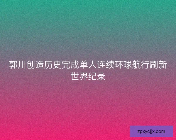 郭川创造历史完成单人连续环球航行刷新世界纪录 郭川创造历史完成单人连续环球航行刷新世界纪录