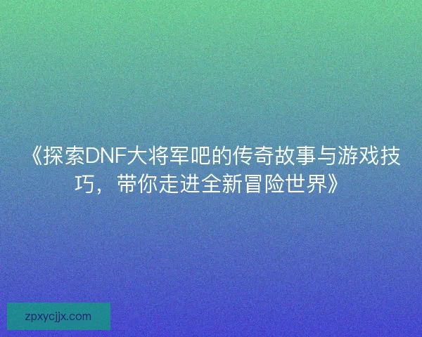 《探索DNF大将军吧的传奇故事与游戏技巧,带你走进全新冒险世界》 《探索DNF大将军吧的传奇故事与游戏技巧,带你走进全新冒险世界》