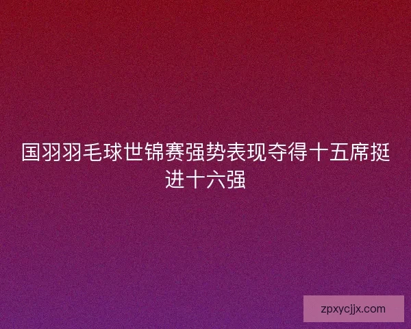 国羽羽毛球世锦赛强势表现夺得十五席挺进十六强 国羽羽毛球世锦赛强势表现夺得十五席挺进十六强