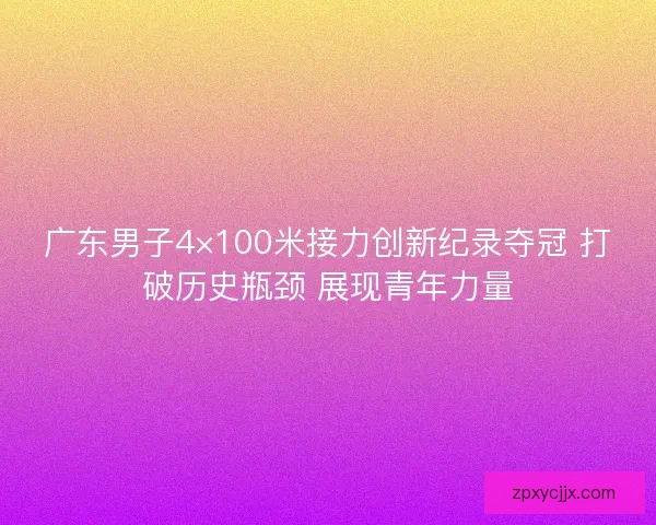 广东男子4×100米接力创新纪录夺冠 打破历史瓶颈 展现青年力量 广东男子4×100米接力创新纪录夺冠 打破历史瓶颈 展现青年力量