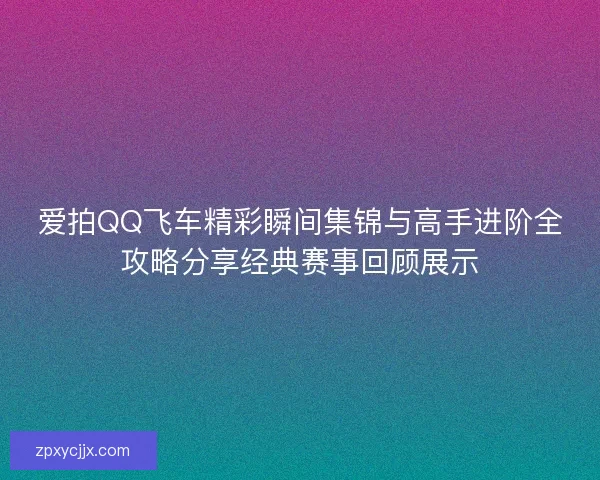 爱拍QQ飞车精彩瞬间集锦与高手进阶全攻略分享经典赛事回顾展示 爱拍QQ飞车精彩瞬间集锦与高手进阶全攻略分享经典赛事回顾展示
