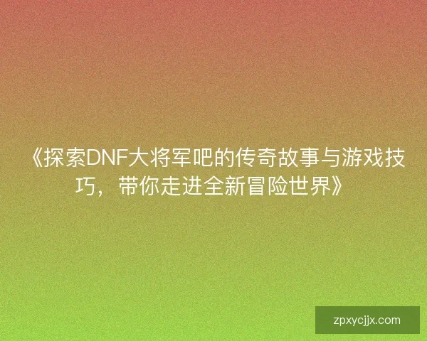 《探索DNF大将军吧的传奇故事与游戏技巧,带你走进全新冒险世界》 《探索DNF大将军吧的传奇故事与游戏技巧,带你走进全新冒险世界》