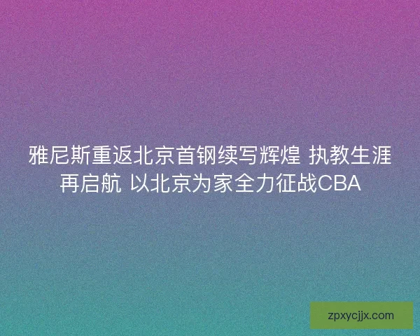 雅尼斯重返北京首钢续写辉煌 执教生涯再启航 以北京为家全力征战CBA 雅尼斯重返北京首钢续写辉煌 执教生涯再启航 以北京为家全力征战CBA