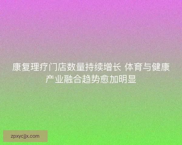 康复理疗门店数量持续增长 体育与健康产业融合趋势愈加明显