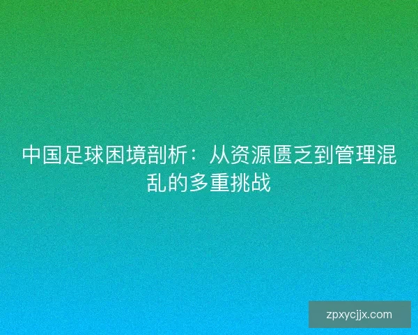 中国足球困境剖析:从资源匮乏到管理混乱的多重挑战 中国足球困境剖析:从资源匮乏到管理混乱的多重挑战