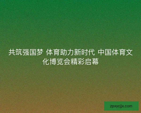 共筑强国梦 体育助力新时代 中国体育文化博览会精彩启幕 共筑强国梦 体育助力新时代 中国体育文化博览会精彩启幕