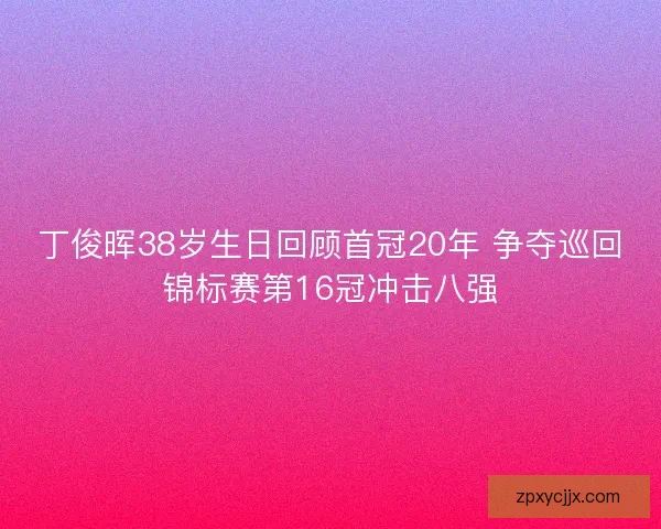 丁俊晖38岁生日回顾首冠20年 争夺巡回锦标赛第16冠冲击八强 丁俊晖38岁生日回顾首冠20年 争夺巡回锦标赛第16冠冲击八强
