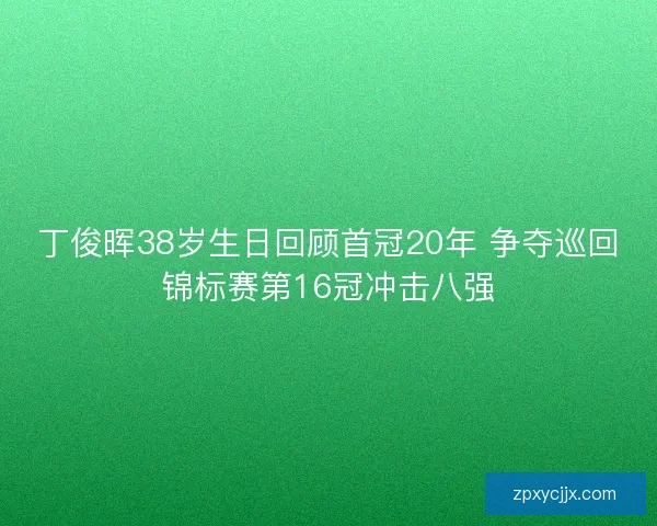 丁俊晖38岁生日回顾首冠20年 争夺巡回锦标赛第16冠冲击八强
