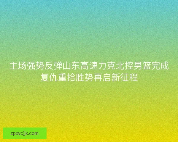 主场强势反弹山东高速力克北控男篮完成复仇重拾胜势再启新征程 主场强势反弹山东高速力克北控男篮完成复仇重拾胜势再启新征程